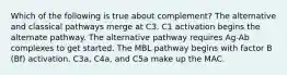 Which of the following is true about complement? The alternative and classical pathways merge at C3. C1 activation begins the alternate pathway. The alternative pathway requires Ag-Ab complexes to get started. The MBL pathway begins with factor B (Bf) activation. C3a, C4a, and C5a make up the MAC.