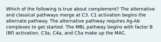 Which of the following is true about complement? The alternative and classical pathways merge at C3. C1 activation begins the alternate pathway. The alternative pathway requires Ag-Ab complexes to get started. The MBL pathway begins with factor B (Bf) activation. C3a, C4a, and C5a make up the MAC.