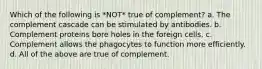 Which of the following is *NOT* true of complement? a. The complement cascade can be stimulated by antibodies. b. Complement proteins bore holes in the foreign cells. c. Complement allows the phagocytes to function more efficiently. d. All of the above are true of complement.