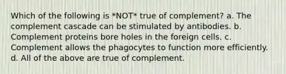 Which of the following is *NOT* true of complement? a. The complement cascade can be stimulated by antibodies. b. Complement proteins bore holes in the foreign cells. c. Complement allows the phagocytes to function more efficiently. d. All of the above are true of complement.