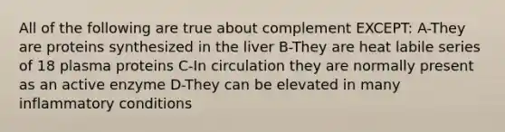 All of the following are true about complement EXCEPT: A-They are proteins synthesized in the liver B-They are heat labile series of 18 plasma proteins C-In circulation they are normally present as an active enzyme D-They can be elevated in many inflammatory conditions