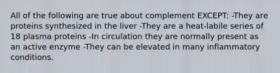 All of the following are true about complement EXCEPT: -They are proteins synthesized in the liver -They are a heat-labile series of 18 plasma proteins -In circulation they are normally present as an active enzyme -They can be elevated in many inflammatory conditions.