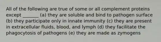 All of the following are true of some or all complement proteins except _______ (a) they are soluble and bind to pathogen surface (b) they participate only in innate immunity (c) they are present in extracellular fluids, blood, and lymph (d) they facilitate the phagocytosis of pathogens (e) they are made as zymogens