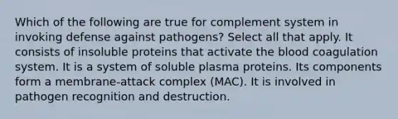 Which of the following are true for complement system in invoking defense against pathogens? Select all that apply. It consists of insoluble proteins that activate the blood coagulation system. It is a system of soluble plasma proteins. Its components form a membrane-attack complex (MAC). It is involved in pathogen recognition and destruction.