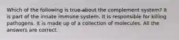 Which of the following is true about the complement system? It is part of the innate immune system. It is responsible for killing pathogens. It is made up of a collection of molecules. All the answers are correct.