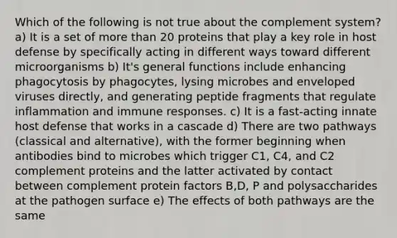 Which of the following is not true about the complement system? a) It is a set of more than 20 proteins that play a key role in host defense by specifically acting in different ways toward different microorganisms b) It's general functions include enhancing phagocytosis by phagocytes, lysing microbes and enveloped viruses directly, and generating peptide fragments that regulate inflammation and immune responses. c) It is a fast-acting innate host defense that works in a cascade d) There are two pathways (classical and alternative), with the former beginning when antibodies bind to microbes which trigger C1, C4, and C2 complement proteins and the latter activated by contact between complement protein factors B,D, P and polysaccharides at the pathogen surface e) The effects of both pathways are the same