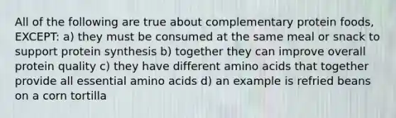 All of the following are true about complementary protein foods, EXCEPT: a) they must be consumed at the same meal or snack to support protein synthesis b) together they can improve overall protein quality c) they have different amino acids that together provide all essential amino acids d) an example is refried beans on a corn tortilla