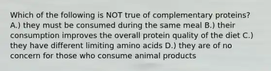 Which of the following is NOT true of complementary proteins? A.) they must be consumed during the same meal B.) their consumption improves the overall protein quality of the diet C.) they have different limiting amino acids D.) they are of no concern for those who consume animal products