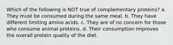 Which of the following is NOT true of complementary proteins? a. They must be consumed during the same meal. b. They have different limiting amino acids. c. They are of no concern for those who consume animal proteins. d. Their consumption improves the overall protein quality of the diet.