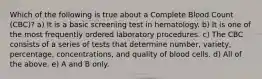 Which of the following is true about a Complete Blood Count (CBC)? a) It is a basic screening test in hematology. b) It is one of the most frequently ordered laboratory procedures. c) The CBC consists of a series of tests that determine number, variety, percentage, concentrations, and quality of blood cells. d) All of the above. e) A and B only.