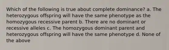 Which of the following is true about complete dominance? a. The heterozygous offspring will have the same phenotype as the homozygous recessive parent b. There are no dominant or recessive alleles c. The homozygous dominant parent and heterozygous offspring will have the same phenotype d. None of the above