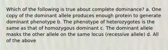 Which of the following is true about complete dominance? a. One copy of the dominant allele produces enough protein to generate dominant phenotype b. The phenotype of heterozygotes is the same as that of homozygous dominant c. The dominant allele masks the other allele on the same locus (recessive allele) d. All of the above