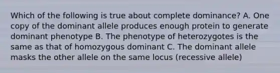 Which of the following is true about complete dominance? A. One copy of the dominant allele produces enough protein to generate dominant phenotype B. The phenotype of heterozygotes is the same as that of homozygous dominant C. The dominant allele masks the other allele on the same locus (recessive allele)