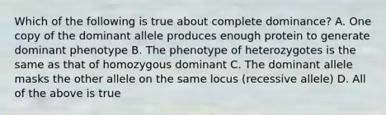 Which of the following is true about complete dominance? A. One copy of the dominant allele produces enough protein to generate dominant phenotype B. The phenotype of heterozygotes is the same as that of homozygous dominant C. The dominant allele masks the other allele on the same locus (recessive allele) D. All of the above is true