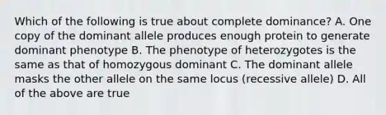 Which of the following is true about complete dominance? A. One copy of the dominant allele produces enough protein to generate dominant phenotype B. The phenotype of heterozygotes is the same as that of homozygous dominant C. The dominant allele masks the other allele on the same locus (recessive allele) D. All of the above are true