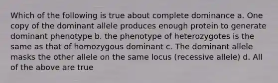 Which of the following is true about complete dominance a. One copy of the dominant allele produces enough protein to generate dominant phenotype b. the phenotype of heterozygotes is the same as that of homozygous dominant c. The dominant allele masks the other allele on the same locus (recessive allele) d. All of the above are true