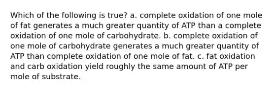 Which of the following is true? a. complete oxidation of one mole of fat generates a much greater quantity of ATP than a complete oxidation of one mole of carbohydrate. b. complete oxidation of one mole of carbohydrate generates a much greater quantity of ATP than complete oxidation of one mole of fat. c. fat oxidation and carb oxidation yield roughly the same amount of ATP per mole of substrate.