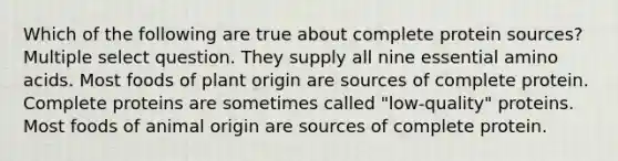 Which of the following are true about complete protein sources? Multiple select question. They supply all nine essential amino acids. Most foods of plant origin are sources of complete protein. Complete proteins are sometimes called "low-quality" proteins. Most foods of animal origin are sources of complete protein.