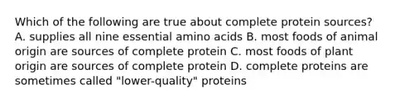 Which of the following are true about complete protein sources? A. supplies all nine essential amino acids B. most foods of animal origin are sources of complete protein C. most foods of plant origin are sources of complete protein D. complete proteins are sometimes called "lower-quality" proteins