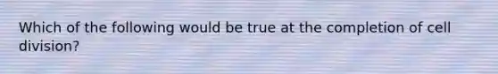 Which of the following would be true at the completion of cell division?