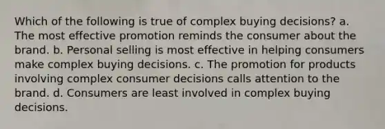 Which of the following is true of complex buying decisions? a. The most effective promotion reminds the consumer about the brand. b. Personal selling is most effective in helping consumers make complex buying decisions. c. The promotion for products involving complex consumer decisions calls attention to the brand. d. Consumers are least involved in complex buying decisions.