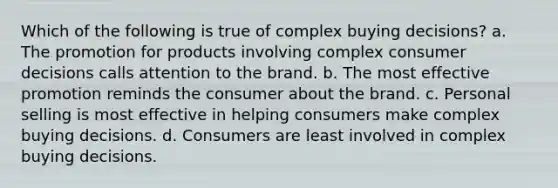 Which of the following is true of complex buying decisions? a. The promotion for products involving complex consumer decisions calls attention to the brand. b. The most effective promotion reminds the consumer about the brand. c. Personal selling is most effective in helping consumers make complex buying decisions. d. Consumers are least involved in complex buying decisions.