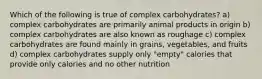 Which of the following is true of complex carbohydrates? a) complex carbohydrates are primarily animal products in origin b) complex carbohydrates are also known as roughage c) complex carbohydrates are found mainly in grains, vegetables, and fruits d) complex carbohydrates supply only "empty" calories that provide only calories and no other nutrition