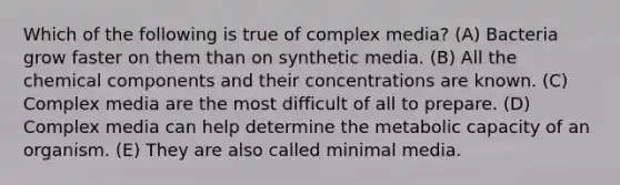 Which of the following is true of complex media? (A) Bacteria grow faster on them than on synthetic media. (B) All the chemical components and their concentrations are known. (C) Complex media are the most difficult of all to prepare. (D) Complex media can help determine the metabolic capacity of an organism. (E) They are also called minimal media.