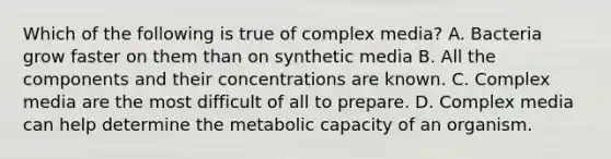 Which of the following is true of complex media? A. Bacteria grow faster on them than on synthetic media B. All the components and their concentrations are known. C. Complex media are the most difficult of all to prepare. D. Complex media can help determine the metabolic capacity of an organism.