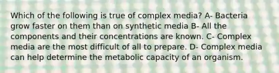 Which of the following is true of complex media? A- Bacteria grow faster on them than on synthetic media B- All the components and their concentrations are known. C- Complex media are the most difficult of all to prepare. D- Complex media can help determine the metabolic capacity of an organism.