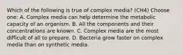 Which of the following is true of complex media? (CH4) Choose one: A. Complex media can help determine the metabolic capacity of an organism. B. All the components and their concentrations are known. C. Complex media are the most difficult of all to prepare. D. Bacteria grow faster on complex media than on synthetic media.