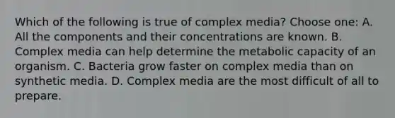 Which of the following is true of complex media? Choose one: A. All the components and their concentrations are known. B. Complex media can help determine the metabolic capacity of an organism. C. Bacteria grow faster on complex media than on synthetic media. D. Complex media are the most difficult of all to prepare.