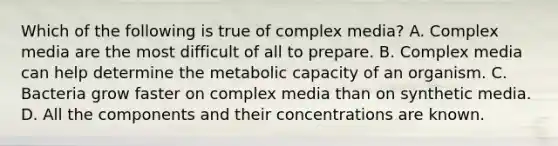 Which of the following is true of complex media? A. Complex media are the most difficult of all to prepare. B. Complex media can help determine the metabolic capacity of an organism. C. Bacteria grow faster on complex media than on synthetic media. D. All the components and their concentrations are known.