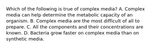 Which of the following is true of complex media? A. Complex media can help determine the metabolic capacity of an organism. B. Complex media are the most difficult of all to prepare. C. All the components and their concentrations are known. D. Bacteria grow faster on complex media than on synthetic media.