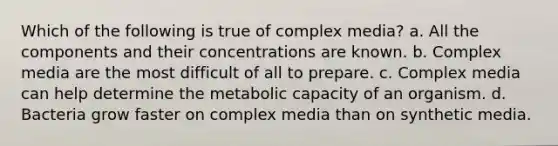 Which of the following is true of complex media? a. All the components and their concentrations are known. b. Complex media are the most difficult of all to prepare. c. Complex media can help determine the metabolic capacity of an organism. d. Bacteria grow faster on complex media than on synthetic media.