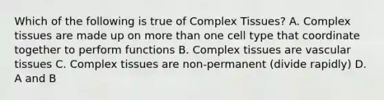 Which of the following is true of Complex Tissues? A. Complex tissues are made up on more than one cell type that coordinate together to perform functions B. Complex tissues are vascular tissues C. Complex tissues are non-permanent (divide rapidly) D. A and B