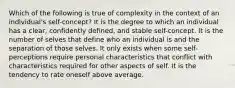 Which of the following is true of complexity in the context of an individual's self-concept? It is the degree to which an individual has a clear, confidently defined, and stable self-concept. It is the number of selves that define who an individual is and the separation of those selves. It only exists when some self-perceptions require personal characteristics that conflict with characteristics required for other aspects of self. It is the tendency to rate oneself above average.