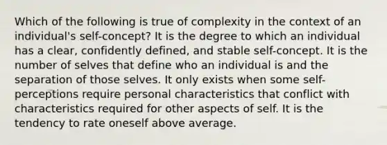 Which of the following is true of complexity in the context of an individual's self-concept? It is the degree to which an individual has a clear, confidently defined, and stable self-concept. It is the number of selves that define who an individual is and the separation of those selves. It only exists when some self-perceptions require personal characteristics that conflict with characteristics required for other aspects of self. It is the tendency to rate oneself above average.