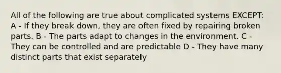 All of the following are true about complicated systems EXCEPT: A - If they break down, they are often fixed by repairing broken parts. B - The parts adapt to changes in the environment. C - They can be controlled and are predictable D - They have many distinct parts that exist separately