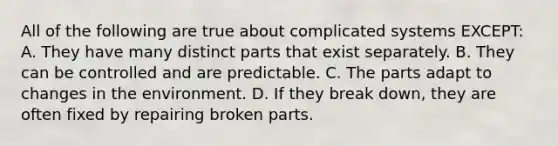 All of the following are true about complicated systems EXCEPT: A. They have many distinct parts that exist separately. B. They can be controlled and are predictable. C. The parts adapt to changes in the environment. D. If they break down, they are often fixed by repairing broken parts.