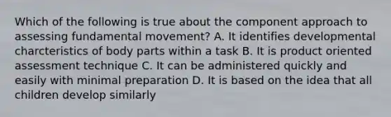 Which of the following is true about the component approach to assessing fundamental movement? A. It identifies developmental charcteristics of body parts within a task B. It is product oriented assessment technique C. It can be administered quickly and easily with minimal preparation D. It is based on the idea that all children develop similarly