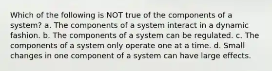 Which of the following is NOT true of the components of a system? a. The components of a system interact in a dynamic fashion. b. The components of a system can be regulated. c. The components of a system only operate one at a time. d. Small changes in one component of a system can have large effects.