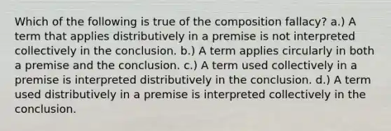 Which of the following is true of the composition fallacy? a.) A term that applies distributively in a premise is not interpreted collectively in the conclusion. b.) A term applies circularly in both a premise and the conclusion. c.) A term used collectively in a premise is interpreted distributively in the conclusion. d.) A term used distributively in a premise is interpreted collectively in the conclusion.