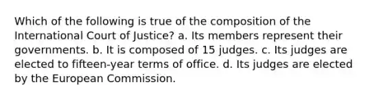 Which of the following is true of the composition of the International Court of Justice? a. Its members represent their governments. b. It is composed of 15 judges. c. Its judges are elected to fifteen-year terms of office. d. Its judges are elected by the European Commission.