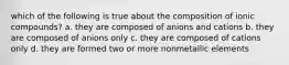 which of the following is true about the composition of ionic compounds? a. they are composed of anions and cations b. they are composed of anions only c. they are composed of cations only d. they are formed two or more nonmetallic elements