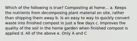 Which of the following is true? Composting at home... a. Keeps the nutrients from decomposing plant material on site, rather than shipping them away b. Is an easy to way to quickly convert waste into finished compost in just a few days c. Improves the quality of the soil in the home garden when finished compost is applied d. All of the above e. Only A and C