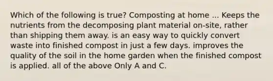 Which of the following is true? Composting at home ... Keeps the nutrients from the decomposing plant material on-site, rather than shipping them away. is an easy way to quickly convert waste into finished compost in just a few days. improves the quality of the soil in the home garden when the finished compost is applied. all of the above Only A and C.