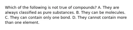 Which of the following is not true of compounds? A. They are always classified as pure substances. B. They can be molecules. C. They can contain only one bond. D. They cannot contain more than one element.