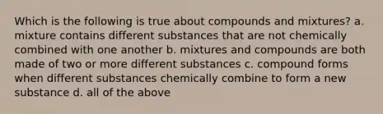 Which is the following is true about compounds and mixtures? a. mixture contains different substances that are not chemically combined with one another b. mixtures and compounds are both made of two or more different substances c. compound forms when different substances chemically combine to form a new substance d. all of the above