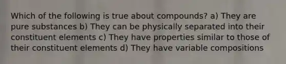 Which of the following is true about compounds? a) They are pure substances b) They can be physically separated into their constituent elements c) They have properties similar to those of their constituent elements d) They have variable compositions